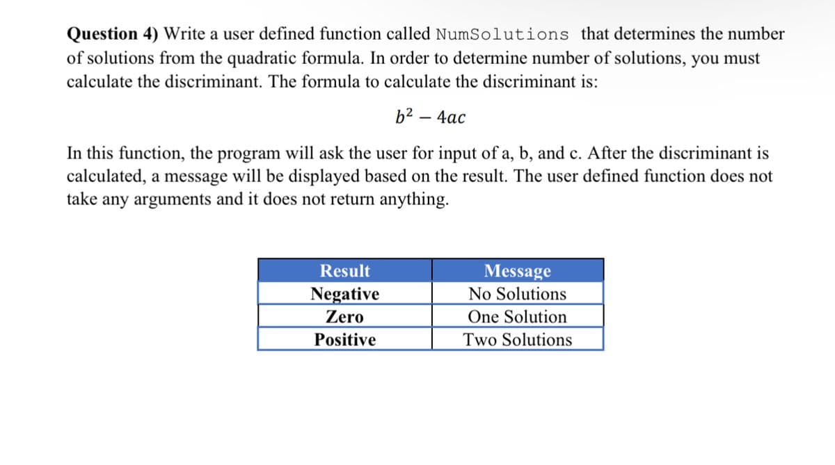 Question 4) Write a user defined function called NumSolutions that determines the number
of solutions from the quadratic formula. In order to determine number of solutions, you must
calculate the discriminant. The formula to calculate the discriminant is:
b² – 4ac
In this function, the program will ask the user for input of a, b, and c. After the discriminant is
calculated, a message will be displayed based on the result. The user defined function does not
take any arguments and it does not return anything.
Result
Message
Negative
No Solutions
Zero
One Solution
Positive
Two Solutions
