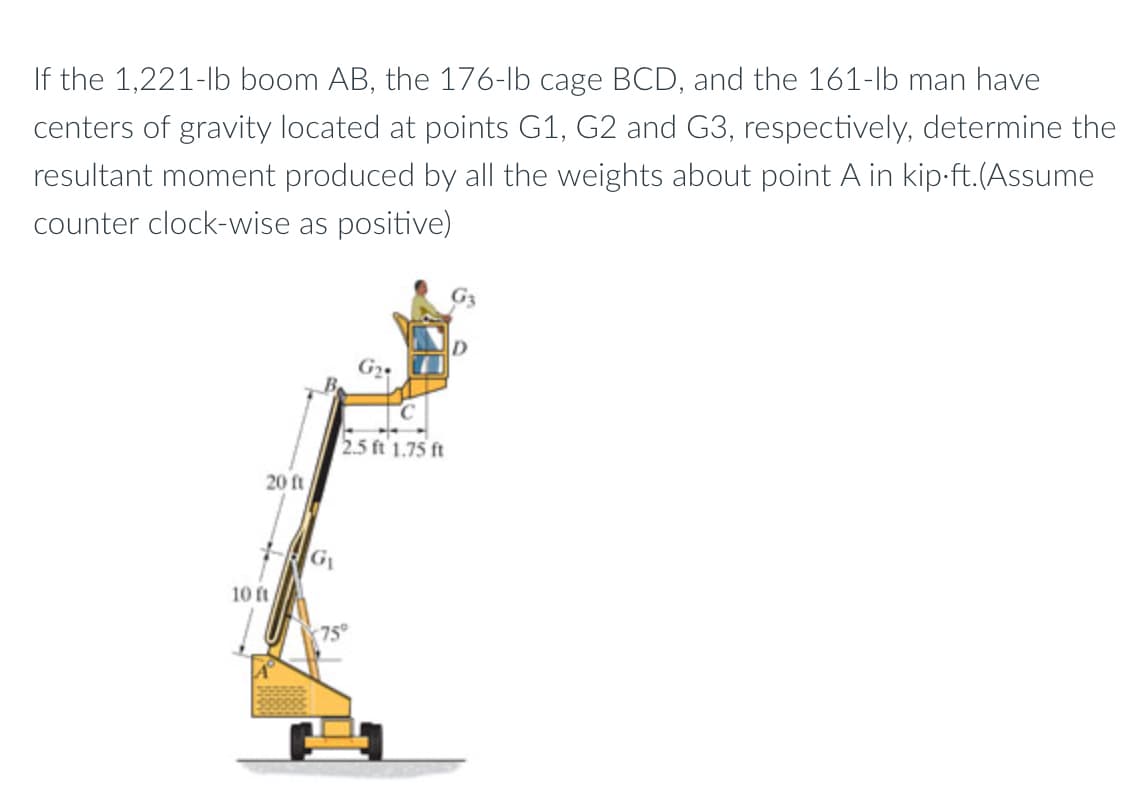 If the 1,221-lb boom AB, the 176-lb cage BCD, and the 161-lb man have
centers of gravity located at points G1, G2 and G3, respectively, determine the
resultant moment produced by all the weights about point A in kip-ft.(Assume
counter clock-wise as positive)
2.5 ft'1.75 ft
20 ft
G
10 ft
75
