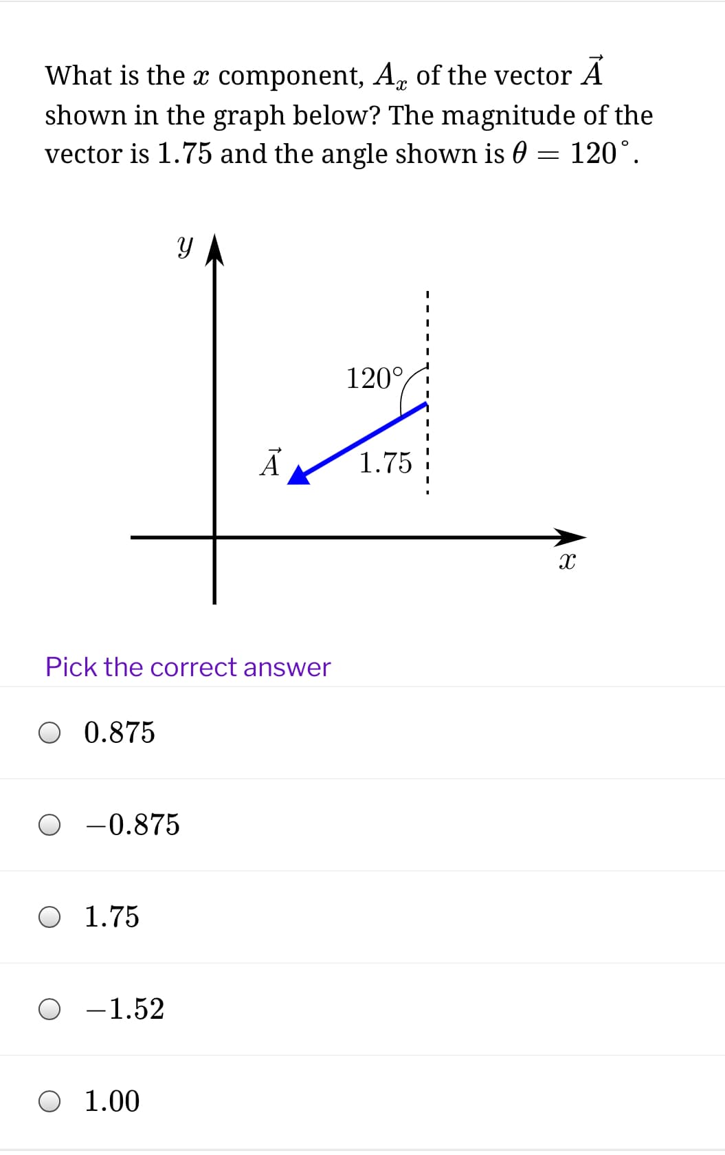 What is the x component, A, of the vector A
shown in the graph below? The magnitude of the
vector is 1.75 and the angle shown is 0 = 120°.
120°,
1.75
Pick the correct answer
O 0.875
O -0.875
O 1.75
O -1.52
1.00
