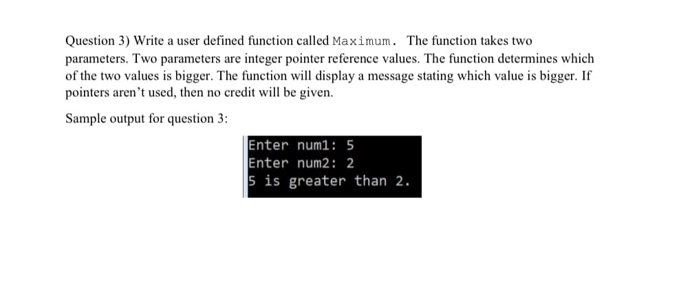 Question 3) Write a user defined function called Maximum. The function takes two
parameters. Two parameters are integer pointer reference values. The function determines which
of the two values is bigger. The function will display a message stating which value is bigger. If
pointers aren't used, then no credit will be given.
Sample output for question 3:
Enter num1: 5
Enter num2: 2
5 is greater than 2.

