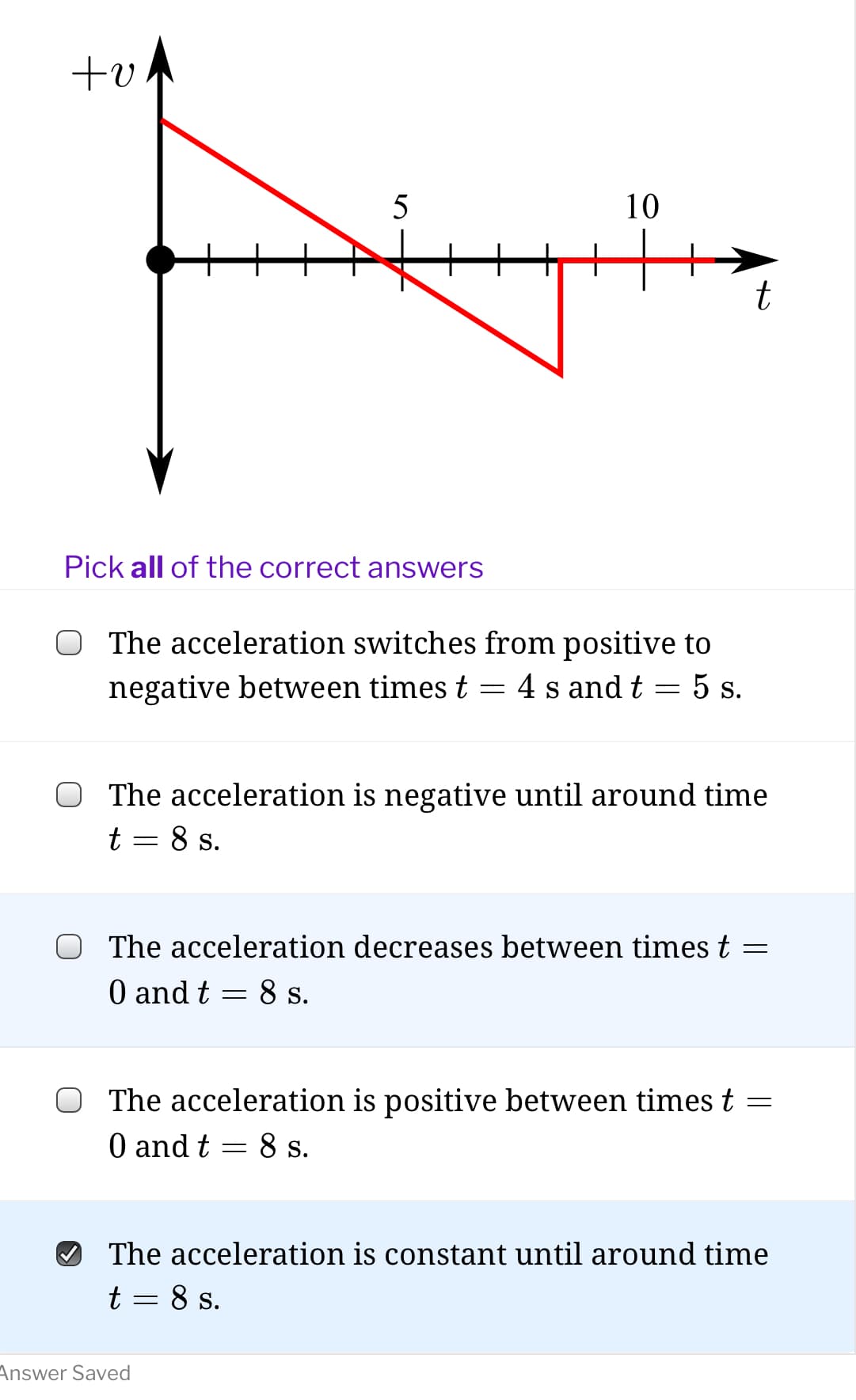 +v
10
Pick all of the correct answers
O The acceleration switches from positive to
negative between times t
4 s and t
5 s.
The acceleration is negative until around time
t = 8 s.
The acceleration decreases between times t
O and t = 8 s.
The acceleration is positive between times t =
O and t
8 s.
The acceleration is constant until around time
t = 8 s.
Answer Saved
