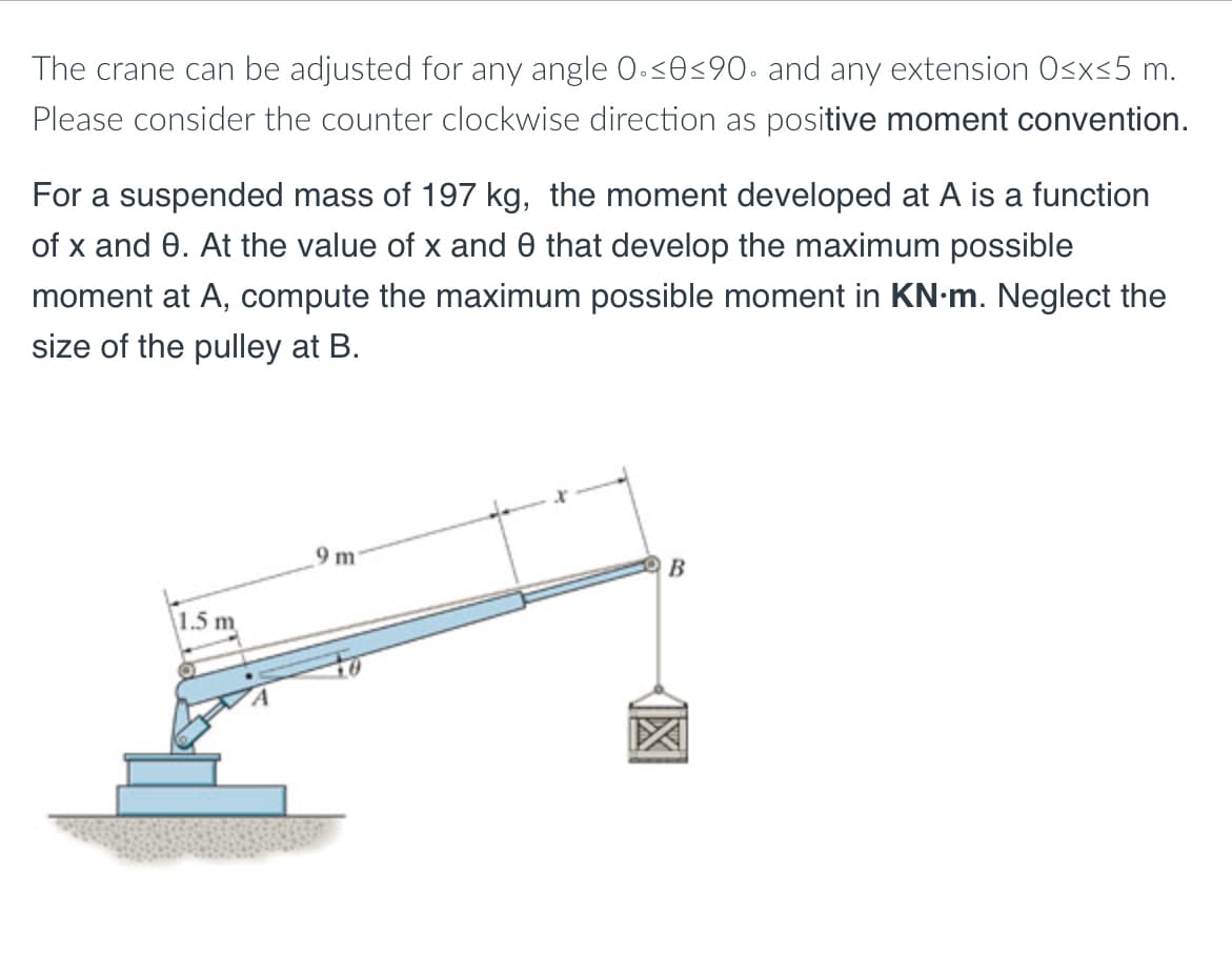 The crane can be adjusted for any angle 0.<O<90• and any extension Osx<5 m.
Please consider the counter clockwise direction as positive moment convention.
For a suspended mass of 197 kg, the moment developed at A is a function
of x and 0. At the value of x and 0 that develop the maximum possible
moment at A, compute the maximum possible moment in KN-m. Neglect the
size of the pulley at B.
9 m
B
1.5 m
個
