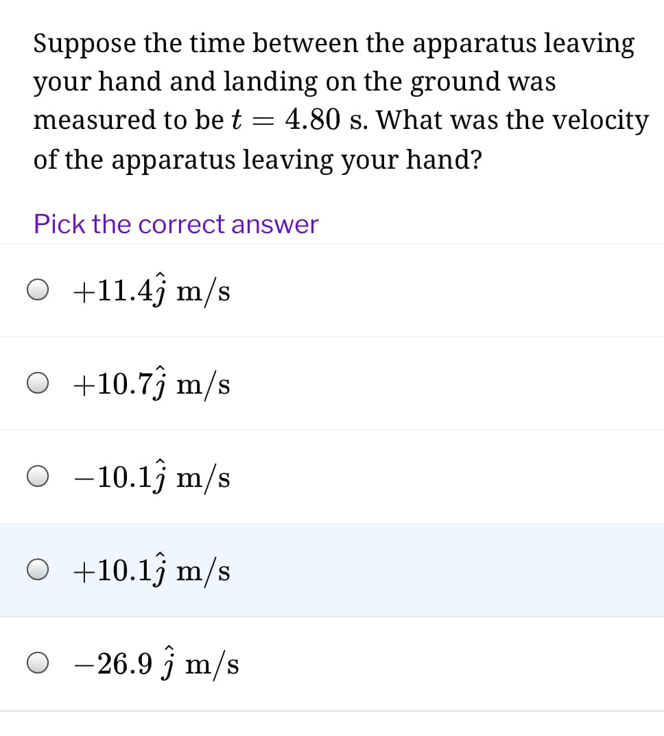 Suppose the time between the apparatus leaving
your hand and landing on the ground was
measured to be t = 4.80 s. What was the velocity
of the apparatus leaving your hand?
Pick the correct answer
O +11.4j m/s
O +10.7j m/s
O - 10.13 m/s
O +10.13 m/s
-26.9 j m/s
