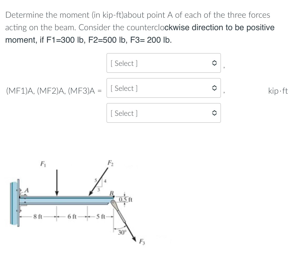 Determine the moment (in kip-ft)about point A of each of the three forces
acting on the beam. Consider the counterclockwise direction to be positive
moment, if F1=300 lb, F2=500 lb, F3= 200 Ib.
[ Select ]
(MF1)A, (MF2)A, (MF3)A = [ Select ]
kip-ft
[ Select ]
F1
F2
4
0.5 ft
8 ft
6 ft
5 ft-
30°
<>
<>
