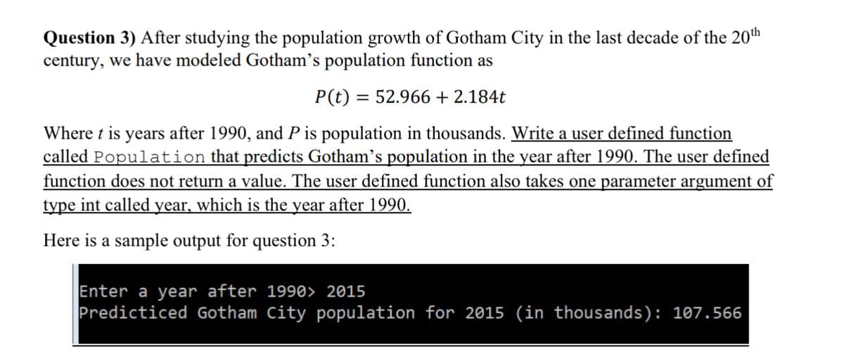 Question 3) After studying the population growth of Gotham City in the last decade of the 20th
century, we have modeled Gotham's population function as
P(t) = 52.966 + 2.184t
Where t is years after 1990, and P is population in thousands. Write a user defined function
called Population that predicts Gotham’s population in the year after 1990. The user defined
function does not return a value. The user defined function also takes one parameter argument of
type int called year, which is the year after 1990.
Here is a sample output for question 3:
Enter a year after 1990> 2015
Predicticed Gotham City population for 2015 (in thousands): 107.566
