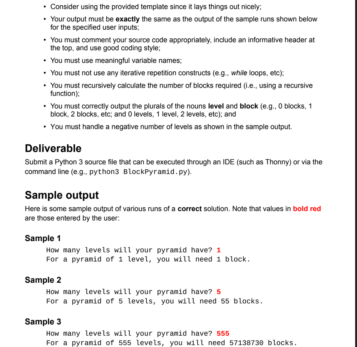 Consider using the provided template since it lays things out nicely;
Your output must be exactly the same as the output of the sample runs shown below
for the specified user inputs;
• You must comment your source code appropriately, include an informative header at
the top, and use good coding style;
• You must use meaningful variable names;
You must not use any iterative repetition constructs (e.g., while loops, etc);
• You must recursively calculate the number of blocks required (i.e., using a recursive
function);
You must correctly output the plurals of the nouns level and block (e.g., 0 blocks, 1
block, 2 blocks, etc; and 0 levels, 1 level, 2 levels, etc); and
• You must handle a negative number of levels as shown in the sample output.
Deliverable
Submit a Python 3 source file that can be executed through an IDE (such as Thonny) or via the
command line (e.g., python3 BlockPyramid.py).
Sample output
Here is some sample output of various runs of a correct solution. Note that values in bold red
are those entered by the user:
Sample 1
How many levels will your pyramid have? 1
For a pyramid of 1 level, you will need 1 block.
Sample 2
How many levels will your pyramid have? 5
For a pyramid of 5 levels, you will need 55 blocks.
Sample 3
How many levels will your pyramid have? 555
For a pyramid of 555 levels, you will need 57138730 blocks.
