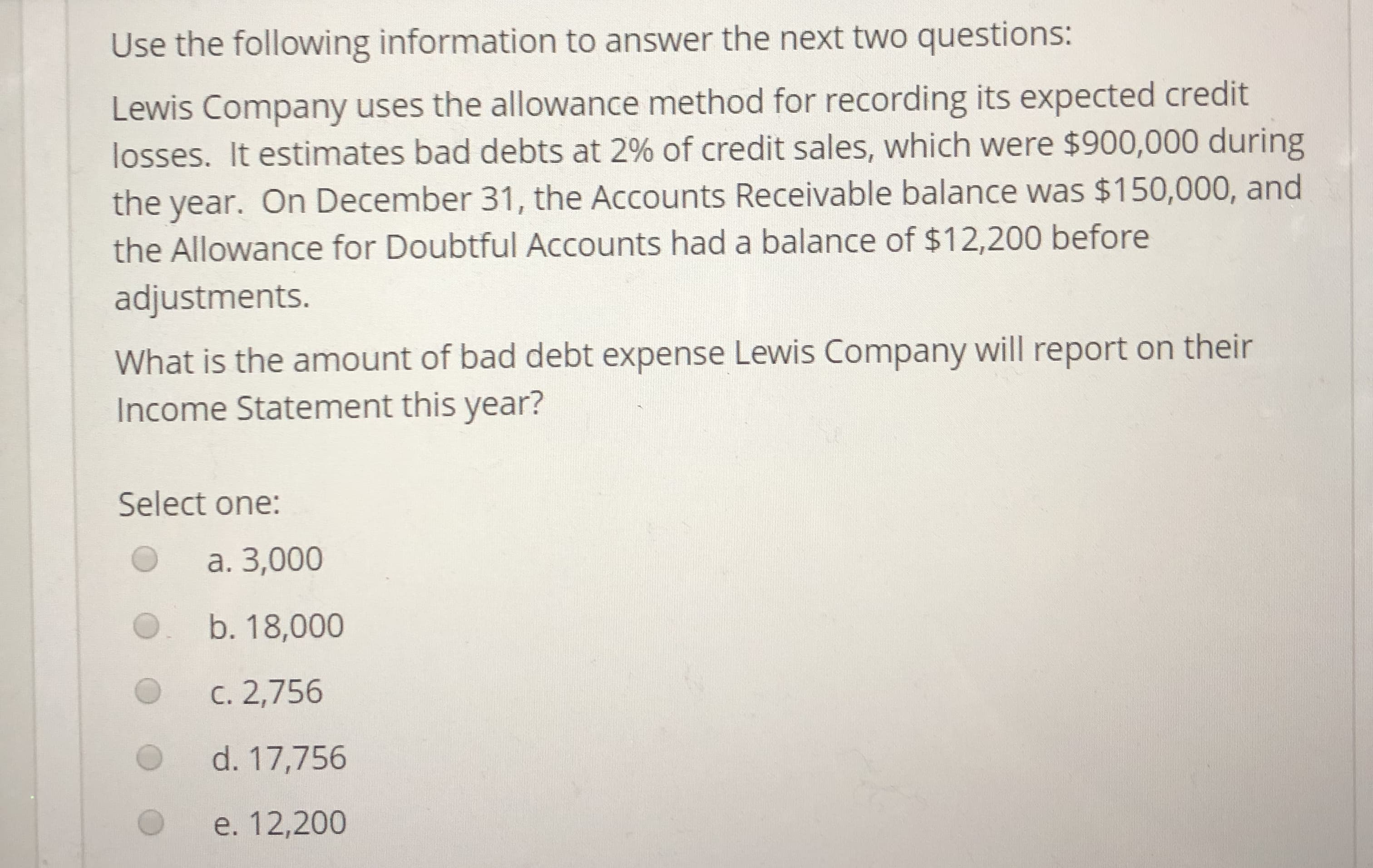 Use the following information to answer the next two questions:
Lewis Company uses the allowance method for recording its expected credit
losses. It estimates bad debts at 2% of credit sales, which were $900,000 during
the year. On December 31, the Accounts Receivable balance was $150,000, and
the Allowance for Doubtful Accounts had a balance of $12,200 before
adjustments.
What is the amount of bad debt expense Lewis Company will report on their
Income Statement this year?
Select one:
O
a. 3,000
b. 18,000
C. 2,756
d. 17,756
O e. 12,200
