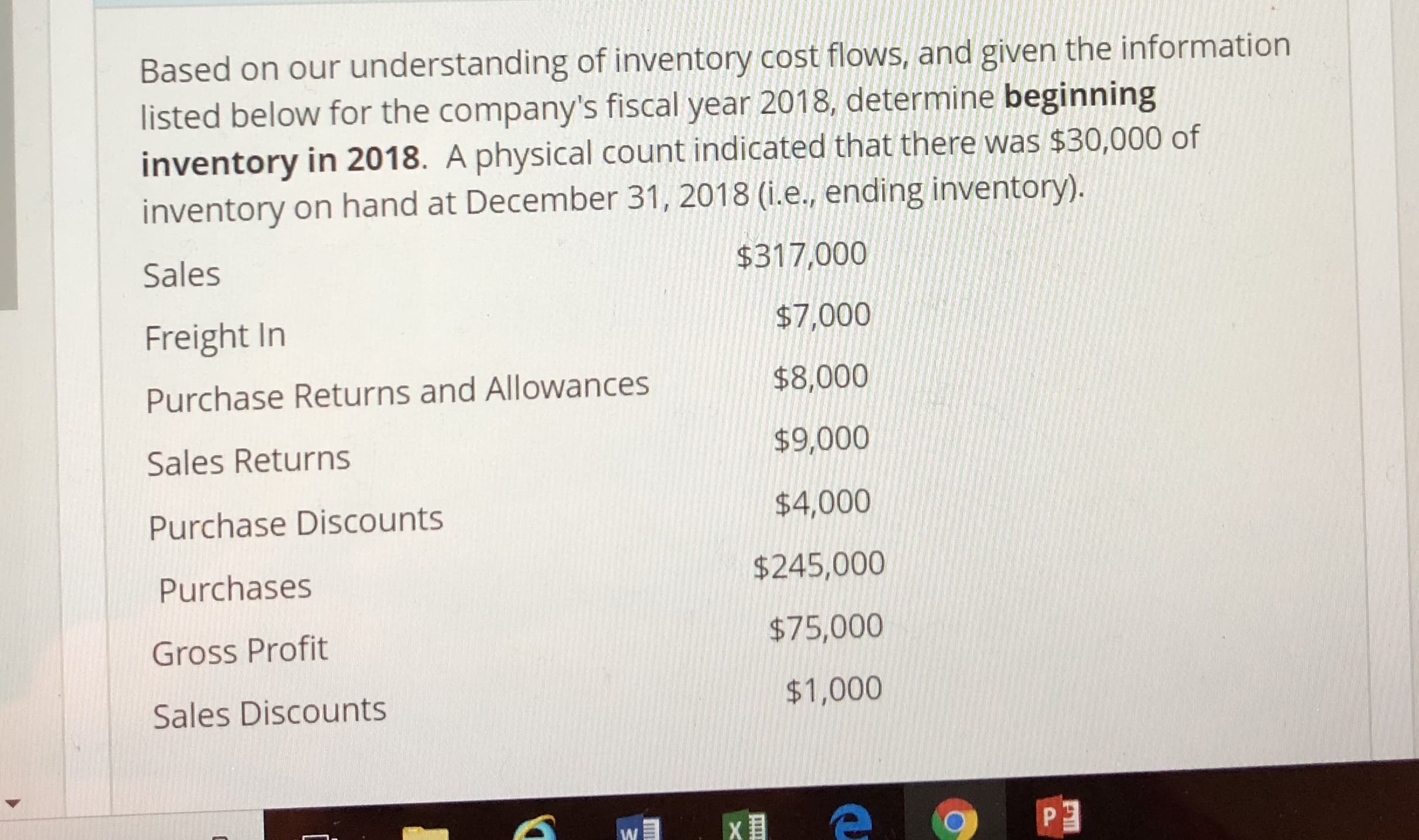 Based on our understanding of inventcory cost fowis,and given the information
listed below for the company's fiscal year 2018 determine beginning
inventory in 2018. A physical count indicated that there was $30,000 of
inventory on hand at December 31, 2018 (i.e.. ending inventory).
Sales
Freight In
Purchase Returns and Allowances
Sales Returns
Purchase Discounts
Purchases
Gross Profit
Sales Discounts
$317,000
$7,000
$8,000
$9,000
$4,000
$245,000
$75,000
$1,000
