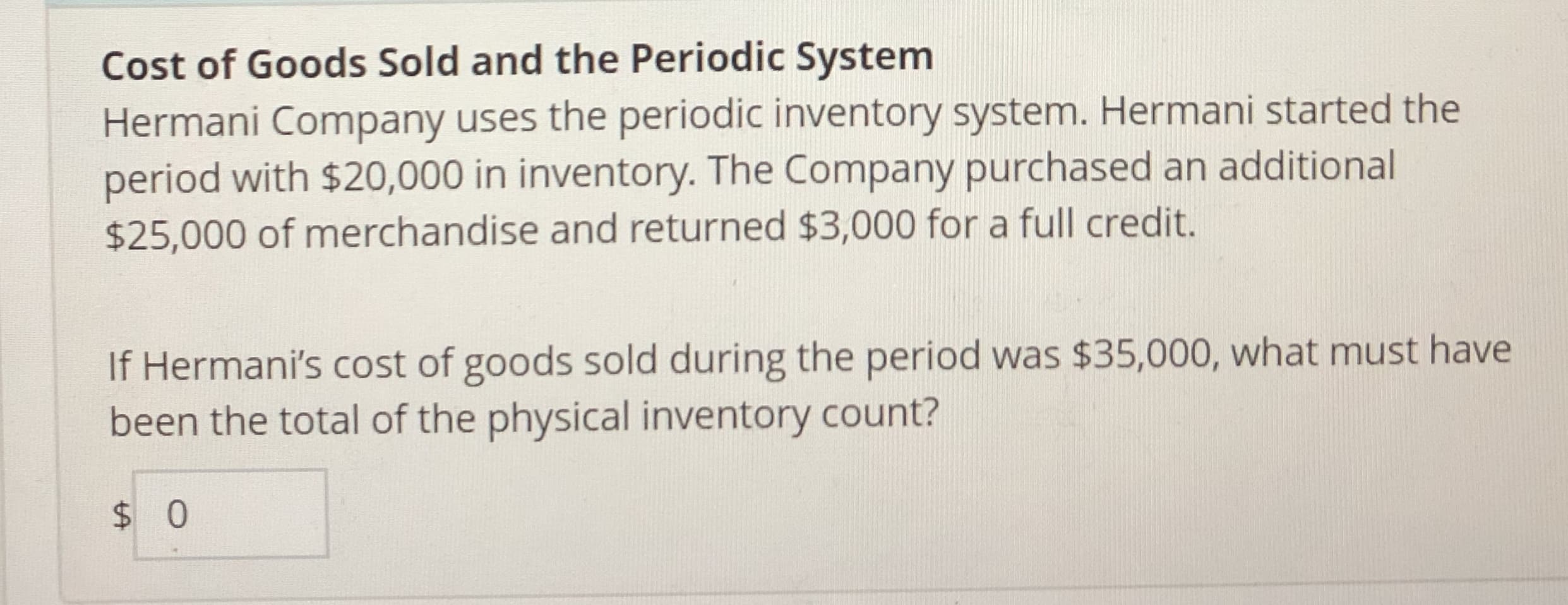 Cost of Goods Sold and the Periodic System
Hermani Company uses the periodic inventory system. Hermani started the
period with $20,000 in inventory. The Company purchased an additional
$25,000 of merchandise and returned $3,000 for a full credit.
If Hermani's cost of goods sold during the period was $35,000, what must have
been the total of the physical inventory count?
