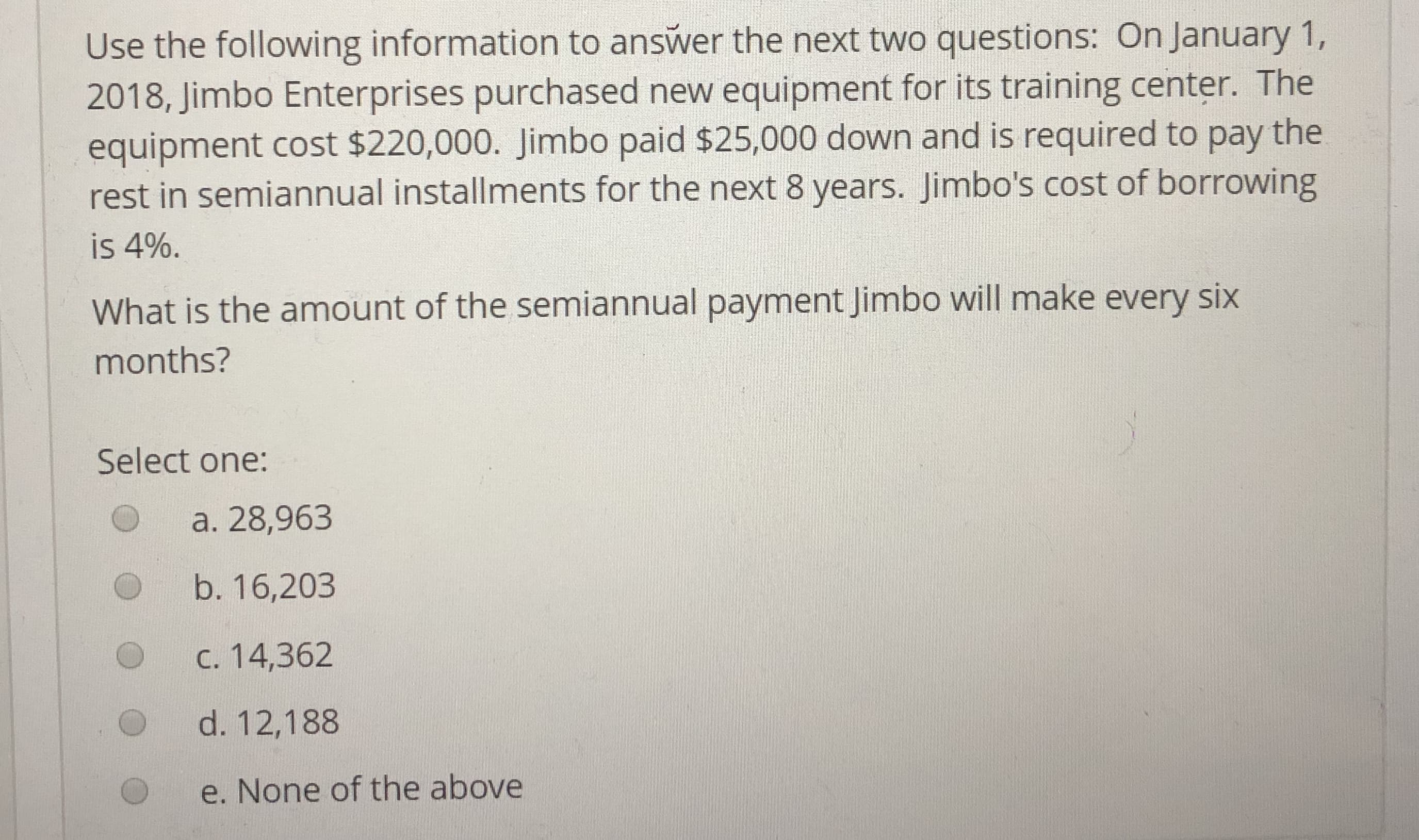 Use the following information to answer the next two questions: On January 1,
2018, Jimbo Enterprises purchased new equipment for its training center. The
equipment cost $220,000. Jimbo paid $25,000 down and is required to pay the
rest in semiannual installments for the next 8 years. Jimbo's cost of borrowing
is 4%.
What is the amount of the semiannual payment Jimbo will make every six
months?
Select one:
O a. 28,963
b. 16,203
c. 14,362
d. 12,188
e. None of the above
