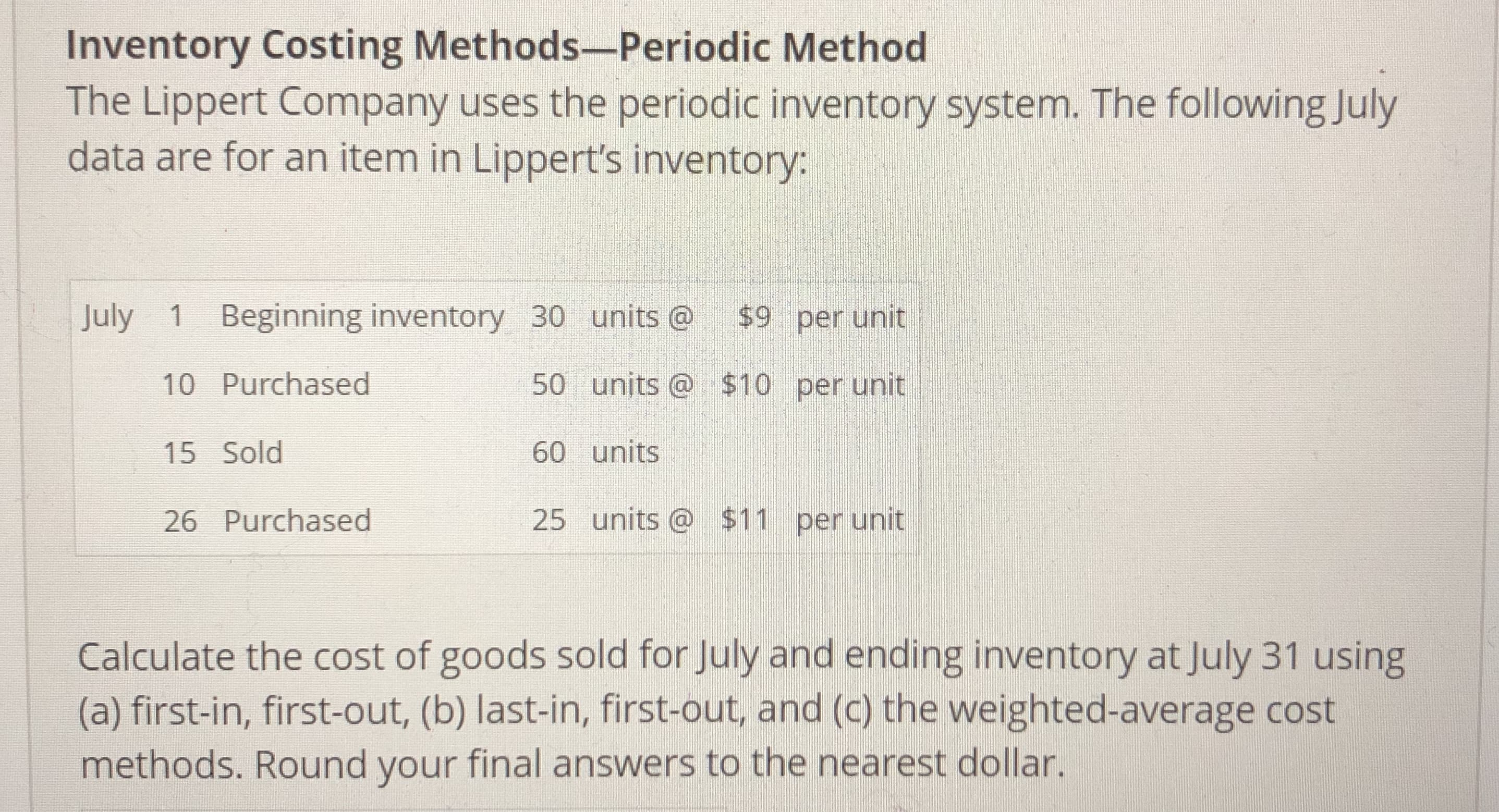Inventory Costing Methods-Periodic Method
The Lippert Company uses the periodic inventory system. The following July
data are for an item in Lippert's inventory:
July 1 Beginning inventory 30 units o $9 per unit
10 Purchased
15 Sold
26 Purchased
50 units $10 per unit
60 units
25 units @ $11 per unit
Calculate the cost of goods sold for July and ending inventory at July 31 using
(a) first-in, first-out, (b) last-in, first-out, and (c) the weighted-average cost
methods. Round your final answers to the nearest dollar.
