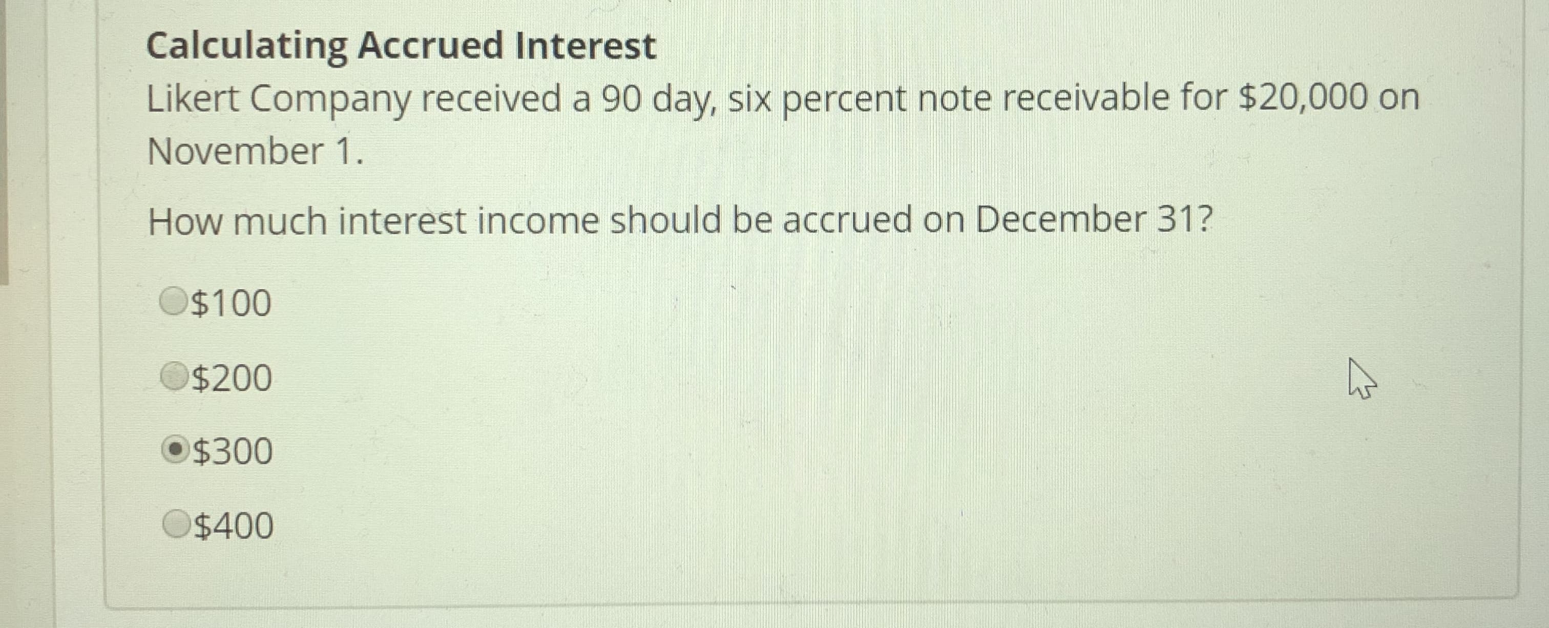 Calculating Accrued Interest
Likert Company received a 90 day, six percent note receivable for $20,000 on
November 1.
How much interest income should be accrued on December 31?
O$100
O$200
$300
O$400
