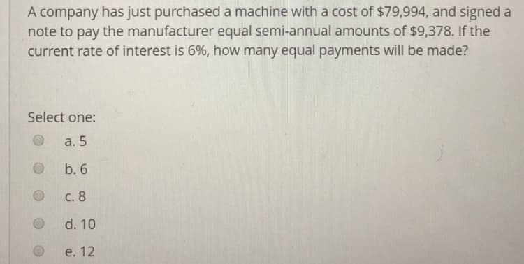 A company has just purchased a machine with a cost of $79,994, and signed a
note to pay the manufacturer equal semi-annual amounts of $9,378. If the
current rate of interest is 6%, how many equal payments will be made?
Select one:
O a. 5
O b. 6
O C. 8
O d. 10
O e. 12
