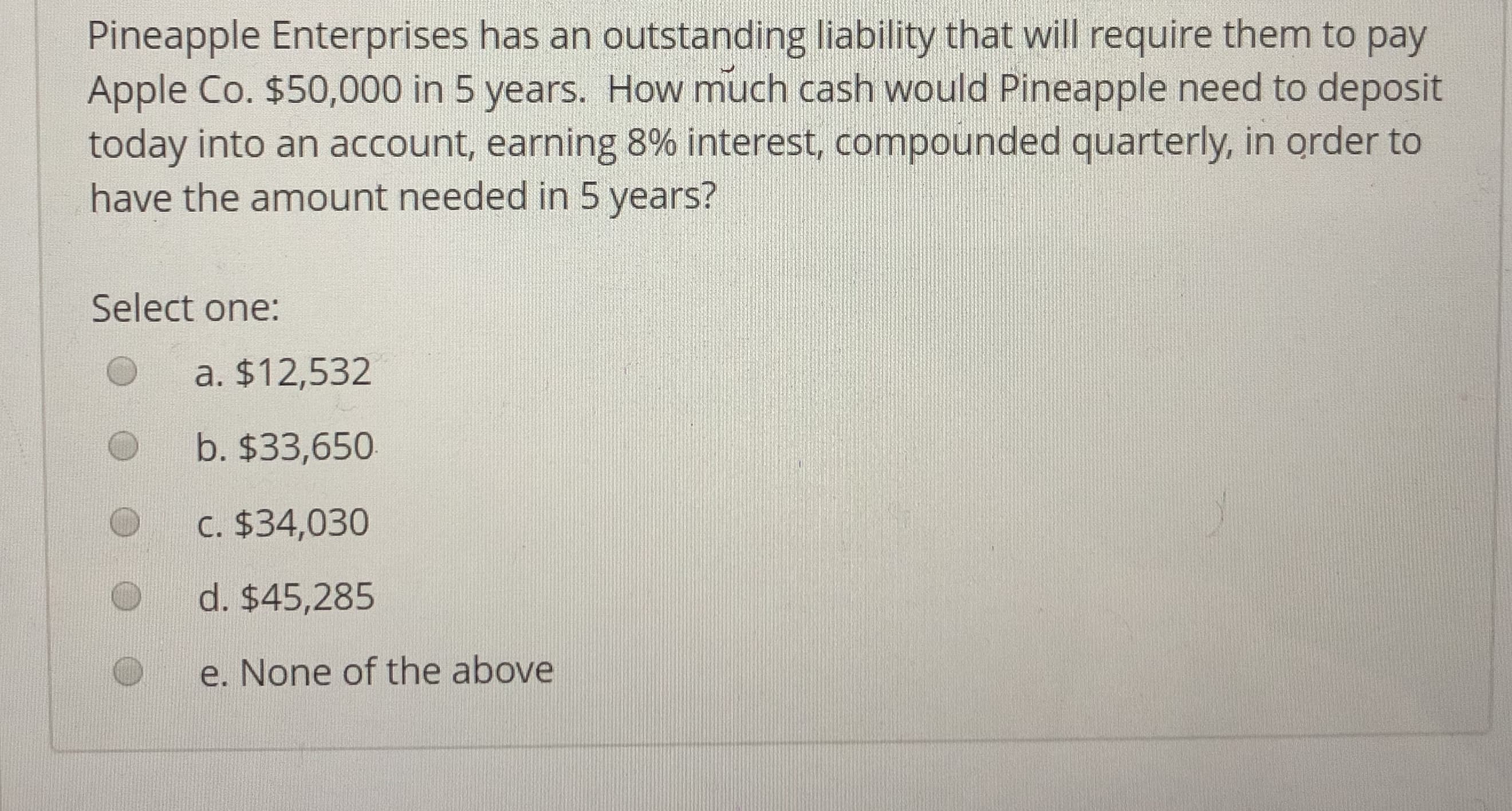 Pineapple Enterprises has an outstanding liability that will require them to pay
Apple Co. $50,000 in 5 years. How much cash would Pineapple need to deposit
today into an account, earning 8% interest, compounded quarterly, in order to
have the amount needed in 5 years?
Select one:
O a. $12,532
O b. $33,650
O C. $34,030
d. $45,285
e. None of the above

