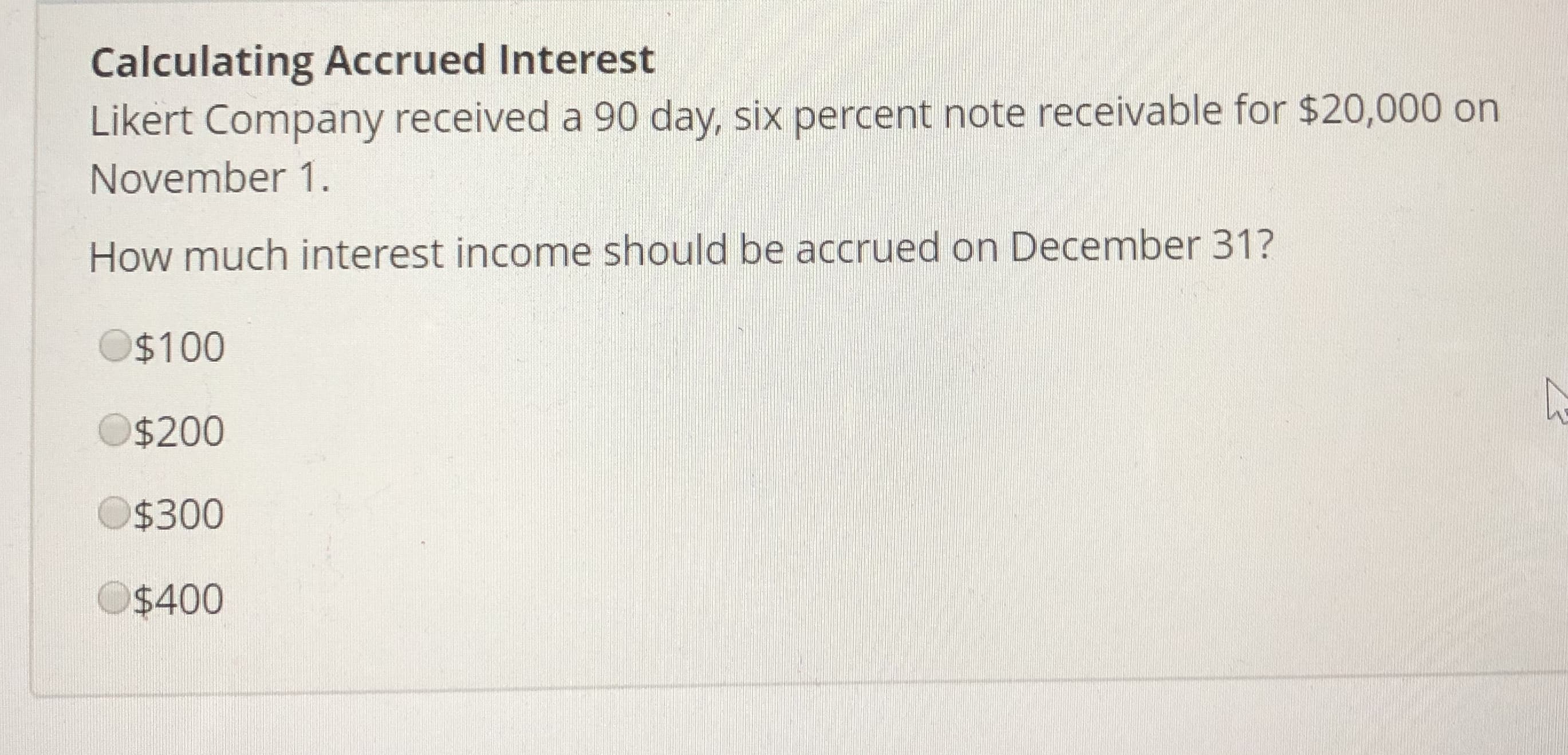 Calculating Accrued Interest
Likert Company received a 90 day, six percent note receivable for $20,000 orn
November 1.
How much interest income should be accrued on December 31?
$100
$200
$300
$400
