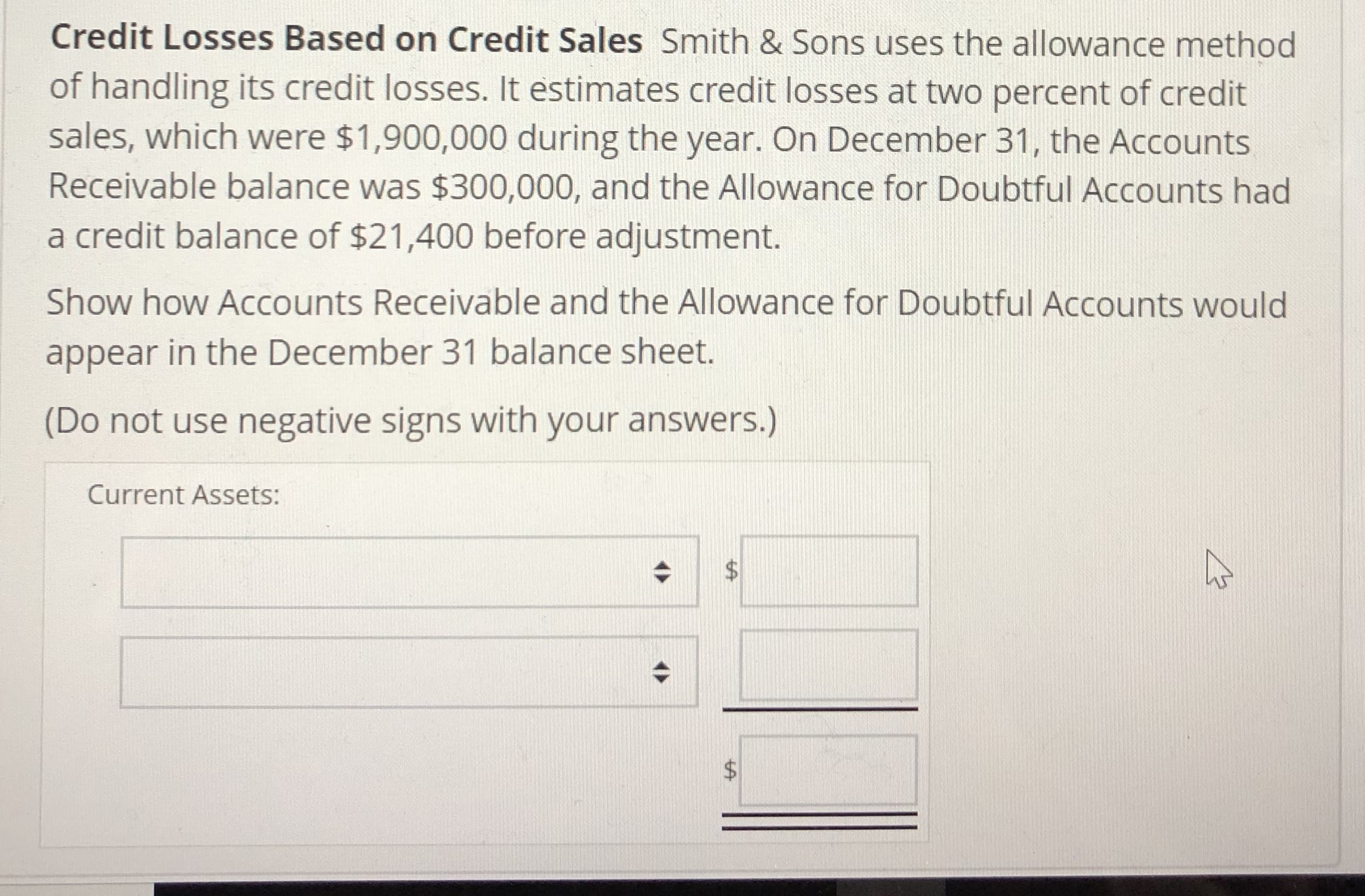 Credit Losses Based on Credit Sales Smith & Sons uses the allowance method
of handling its credit losses. It estimates credit losses at two percent of credit
sales, which were $1,900,000 during the year. On December 31, the Accounts
Receivable balance was $300,000, and the Allowance for Doubtful Accounts had
a credit balance of $21,400 before adjustment.
Show how Accounts Receivable and the Allowance for Doubtful Accounts would
appear in the December 31 balance sheet.
(Do not use negative signs with your answers.)
Current Assets:
