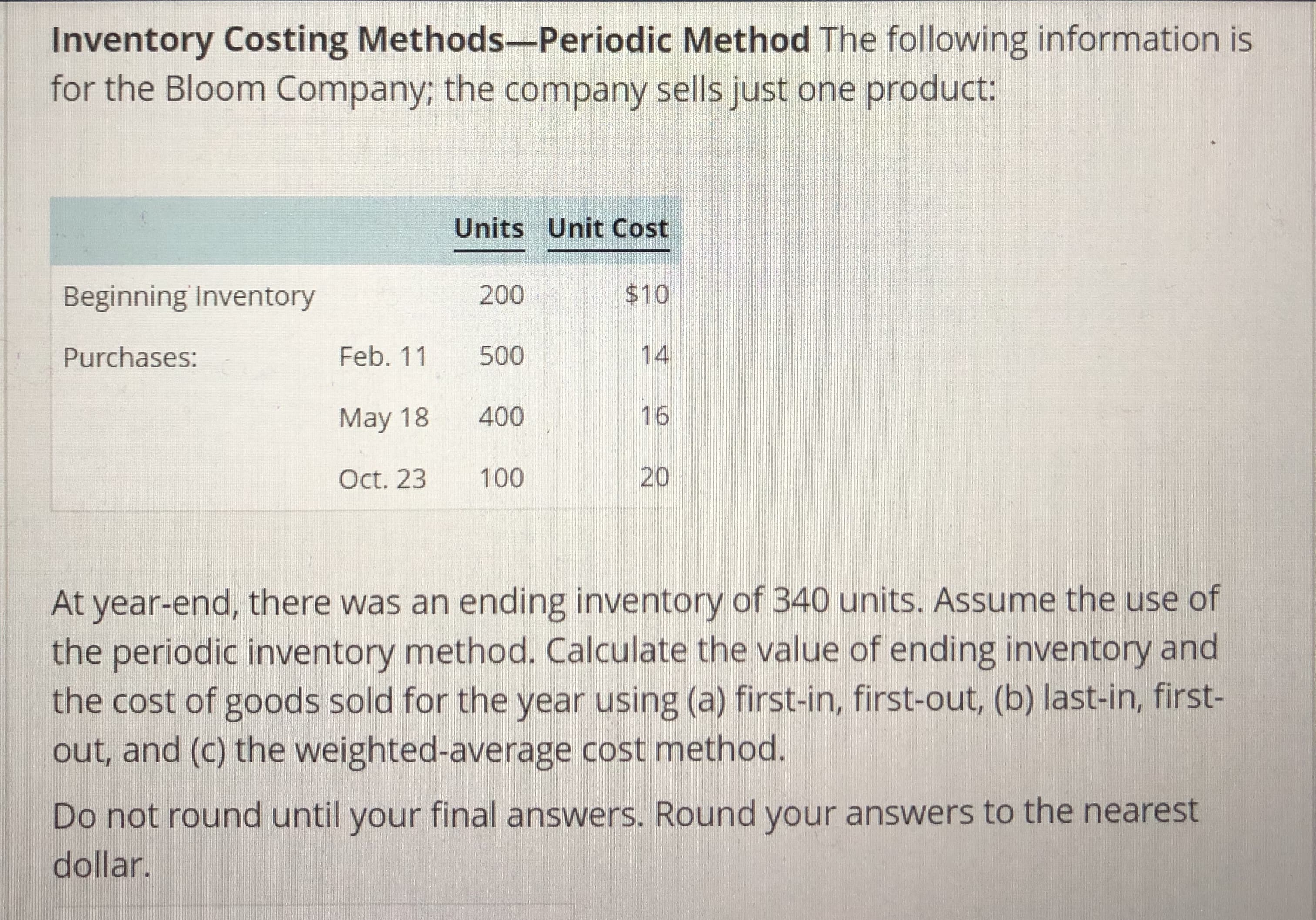Inventory Costing Methods-Periodic Method The following information is
for the Bloom Company; the company sells just one product:
200
Feb. 11 500
May 18 400
Oct. 23 100
Units Unit Cost
$10
14
16
20
Beginning Inventory
Purchases:
At year-end, there was an ending inventory of 340 units. Assume the use of
the periodic inventory method. Calculate the value of ending inventory and
the cost of goods sold for the year using (a) first-in, first-out, (b) last-in, first-
out, and (c) the weighted-average cost method.
Do not round until your final answers. Round your answers to the nearest
dollar.
