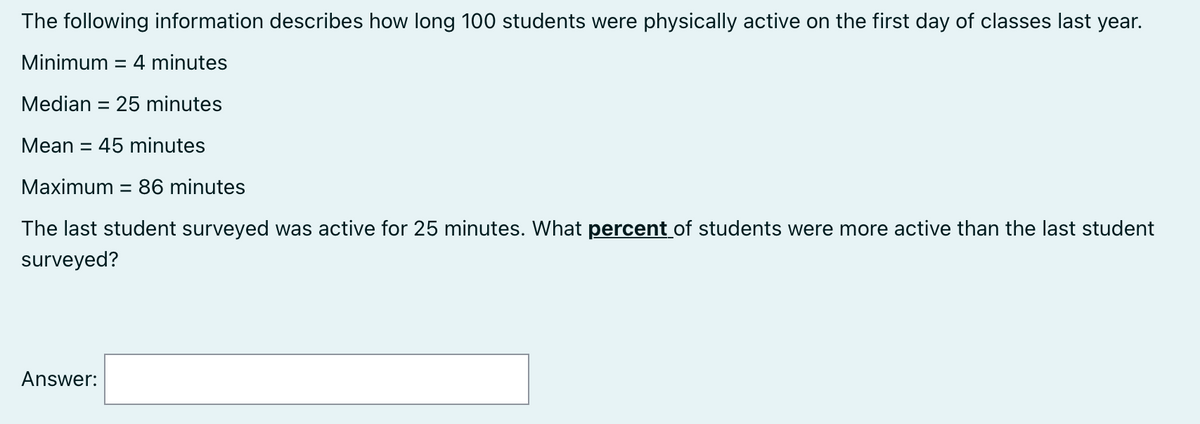 The following information describes how long 100 students were physically active on the first day of classes last year.
Minimum = 4 minutes
Median = 25 minutes
Mean = 45 minutes
Maximum = 86 minutes
The last student surveyed was active for 25 minutes. What percent of students were more active than the last student
surveyed?
Answer: