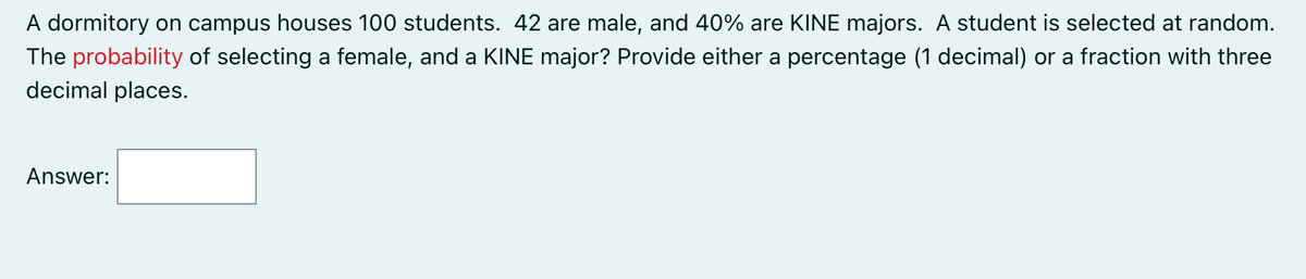 A dormitory on campus houses 100 students. 42 are male, and 40% are KINE majors. A student is selected at random.
The probability of selecting a female, and a KINE major? Provide either a percentage (1 decimal) or a fraction with three
decimal places.
Answer: