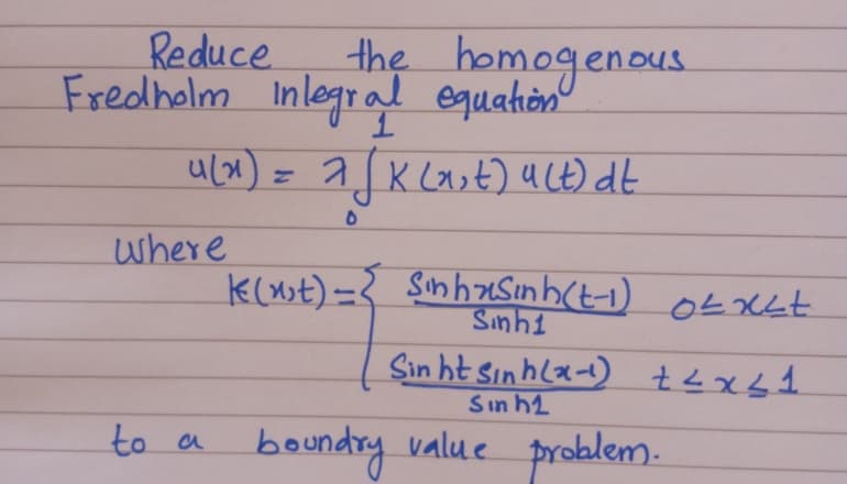 the homogenous.
Inlegral equation
ulx) = a.
Reduce.
Ou.
Fredholm
n
2 K Last) uLt) dt
where
k(nst)=} sinhzSınh(t-1) Ot xLt
Sinhi
Sin ht Sınhla-) t<xs1
Sın h2
to a
boundry value problem.
