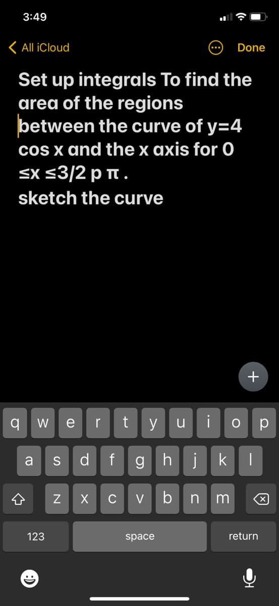 3:49
< All iCloud
Set up integrals To find the
area of the regions
between the curve of y=4
cos x and the x axis for O
≤x≤3/2 pπ.
sketch the curve
q W e
(D
123
a S d f g
N
r t
X C V
y u
space
i
hj k
b n m
Done
+
ор
|
return
X