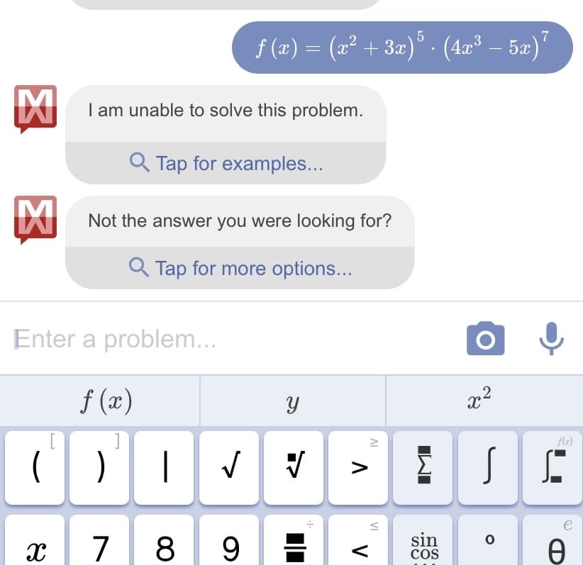 M
I am unable to solve this problem.
Q Tap for examples...
Not the an
Not the
[
( )
X
ƒ (x) = (x² + 3x)5 · (4x³ – 5x)²
.
answer you were looking for?
Enter a problem...
f (x)
]
Q Tap for more options...
Y
√ √
|
7 8 9
·1·
IV
^ "V
VI
IMI
sin
COS
x²
SE
0
e
Ꮎ