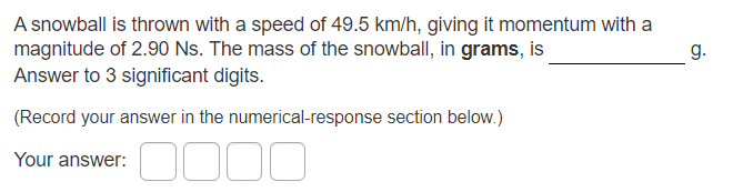 A snowball is thrown with a speed of 49.5 km/h, giving it momentum with a
magnitude of 2.90 Ns. The mass of the snowball, in grams, is
Answer to 3 significant digits.
g.
(Record your answer in the numerical-response section below.)
Your answer:

