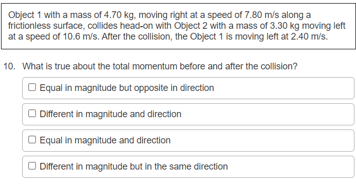 Object 1 with a mass of 4.70 kg, moving right at a speed of 7.80 m/s along a
frictionless surface, collides head-on with Object 2 with a mass of 3.30 kg moving left
at a speed of 10.6 m/s. After the collision, the Object 1 is moving left at 2.40 m/s.
10. What is true about the total momentum before and after the collision?
O Equal in magnitude but opposite in direction
O Different in magnitude and direction
O Equal in magnitude and direction
O Different in magnitude but in the same direction
