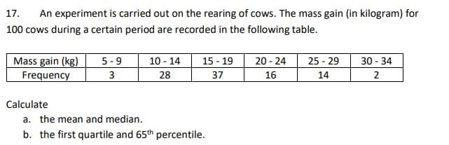 17.
An experiment is carried out on the rearing of cows. The mass gain (in kilogram) for
100 cows during a certain period are recorded in the following table.
20 - 24
Mass gain (kg)
Frequency
5 -9
10 - 14
15 - 19
25 - 29
30 - 34
3
28
37
16
14
2
Calculate
a. the mean and median.
b. the first quartile and 65th percentile.
