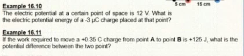 s cm
15 cm
Example 16.10
The electric potential at a certain point of space is 12 V. What is
the electric potential energy of a -3 µC charge placed at that point?
Example 16.11
If the work required to move a +0.35 C charge from point A to point B is +125 J, what is the
potential difference between the two point?
