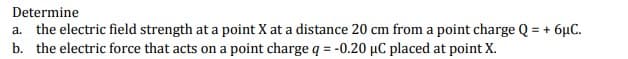 Determine
a. the electric field strength at a point X at a distance 20 cm from a point charge Q = + 6µC.
b. the electric force that acts on a point charge q = -0.20 µC placed at point X.
%3!
