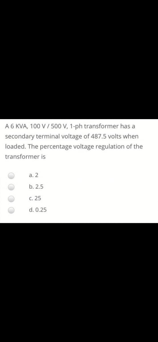 A 6 KVA, 100 V / 500 V, 1-ph transformer has a
secondary terminal voltage of 487.5 volts when
loaded. The percentage voltage regulation of the
transformer is
а. 2
b. 2.5
c. 25
d. 0.25
