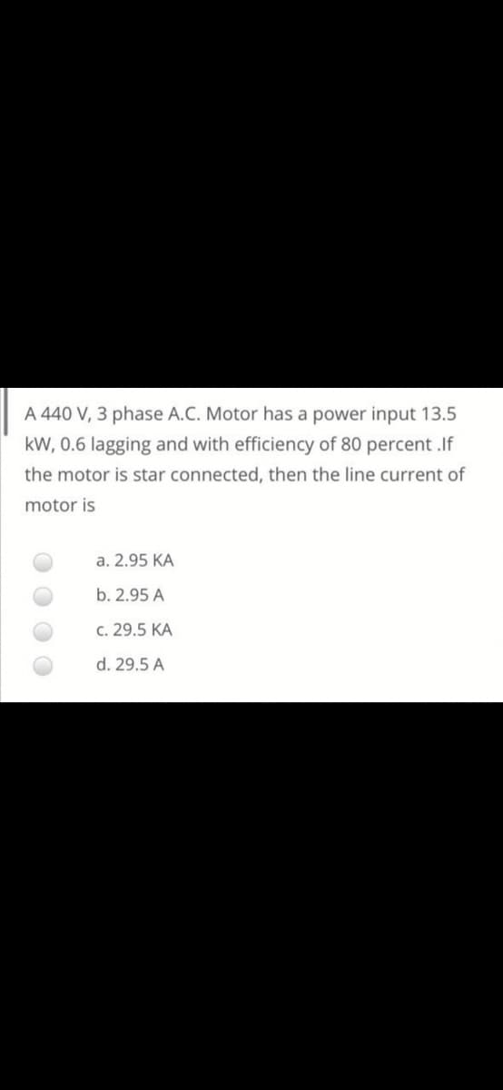 A 440 V, 3 phase A.C. Motor has a power input 13.5
kW, 0.6 lagging and with efficiency of 80 percent .If
the motor is star connected, then the line current of
motor is
a. 2.95 KA
b. 2.95 A
c. 29.5 KA
d. 29.5 A
