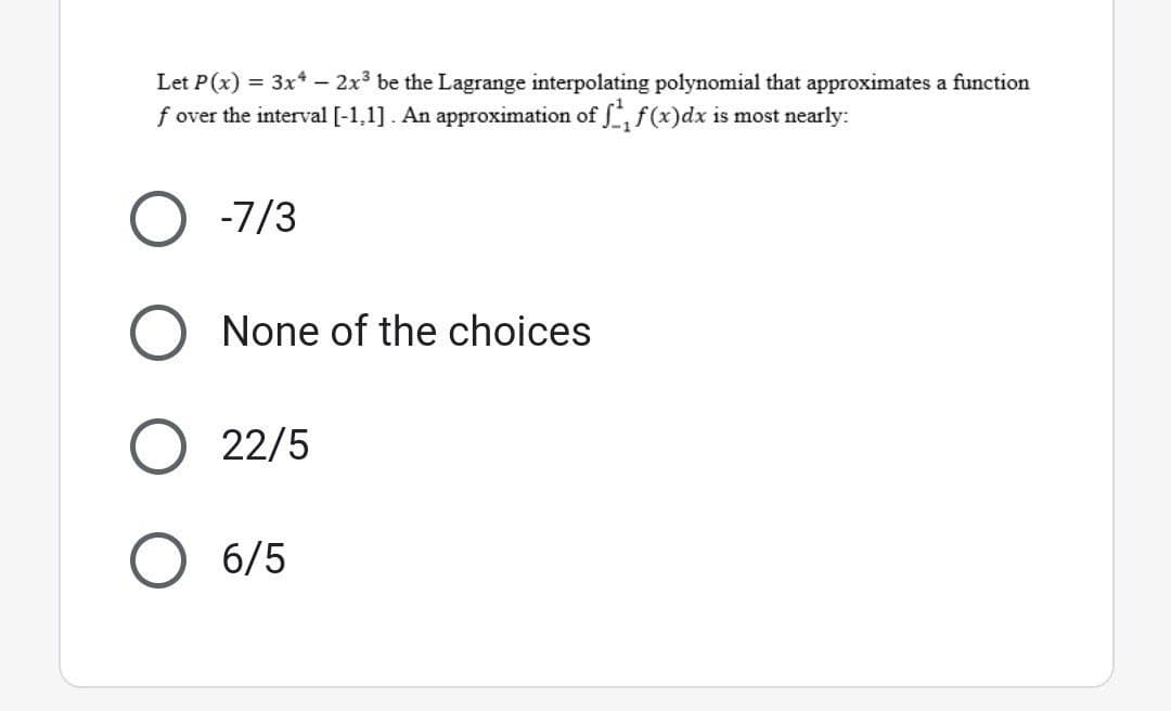 Let P(x) = 3x4 - 2x³ be the Lagrange interpolating polynomial that approximates a function
f over the interval [-1,1]. An approximation of ff(x) dx is most nearly:
-7/3
None of the choices
22/5
6/5