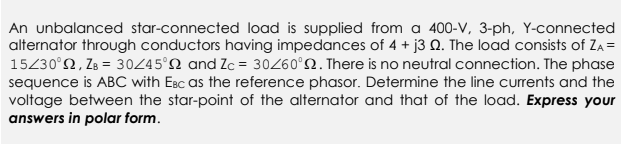 An unbalanced star-connected load is supplied from a 400-V, 3-ph, Y-connected
alternator through conductors having impedances of 4 + j3 Q. The load consists of ZA =
15/30°, ZB = 30/45° and Zc = 30/60°. There is no neutral connection. The phase
sequence is ABC with EBC as the reference phasor. Determine the line currents and the
voltage between the star-point of the alternator and that of the load. Express your
answers in polar form.
