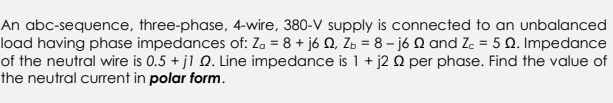 An abc-sequence, three-phase, 4-wire, 380-V supply is connected to an unbalanced
load having phase impedances of: Z₂ = 8 + j6 Q, Z = 8 - j6 and Z₂ = 5 Q. Impedance
of the neutral wire is 0.5 + j1 2. Line impedance is 1 + j2 0 per phase. Find the value of
the neutral current in polar form.