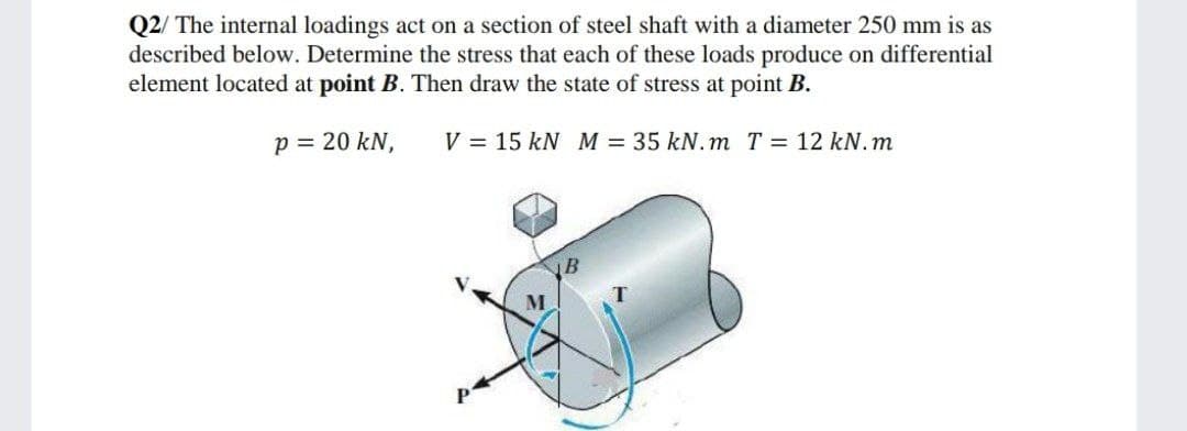 Q2/ The internal loadings act on a section of steel shaft with a diameter 250 mm is as
described below. Determine the stress that each of these loads produce on differential
element located at point B. Then draw the state of stress at point B.
p = 20 kN,
V = 15 kN M = 35 kN. m T = 12 kN.m
B
