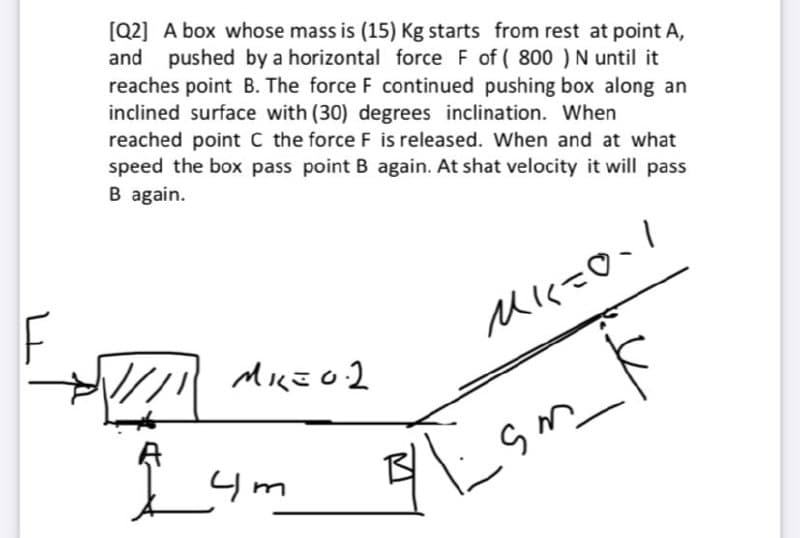 [Q2] A box whose mass is (15) Kg starts from rest at point A,
and pushed by a horizontal force F of ( 800 )N until it
reaches point B. The force F continued pushing box along an
inclined surface with (30) degrees inclination. When
reached point C the force F is released. When and at what
speed the box pass point B again. At shat velocity it will pass
B again.
Mに-O、!
4m
