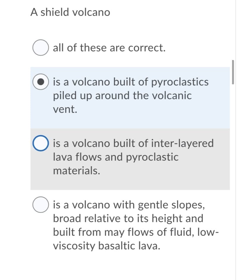 A shield volcano
all of these are correct.
is a volcano built of pyroclastics
piled up around the volcanic
vent.
O is a volcano built of inter-layered
lava flows and pyroclastic
materials.
is a volcano with gentle slopes,
broad relative to its height and
built from may flows of fluid, low-
viscosity basaltic lava.
