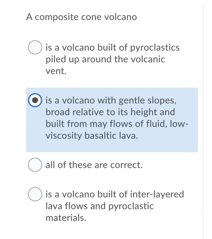 A composite cone volcano
O is a volcano built of pyroclastics
piled up around the volcanic
vent.
is a volcano with gentle slopes,
broad relative to its height and
built from may flows of fluid, low-
viscosity basaltic lava.
all of these are correct.
is a volcano built of inter-layered
lava flows and pyroclastic
materials.
