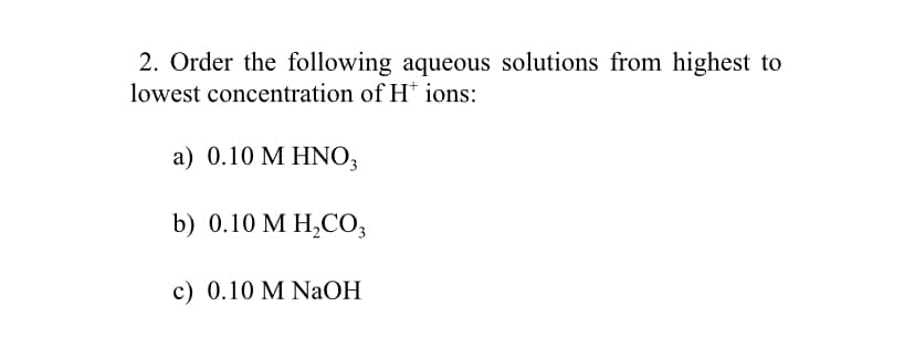 2. Order the following aqueous solutions from highest to
lowest concentration of H* ions:
a ) 0.10 M ΗΝΟ,
b) 0.10 M H,CO3
c) 0.10 M NaOH
