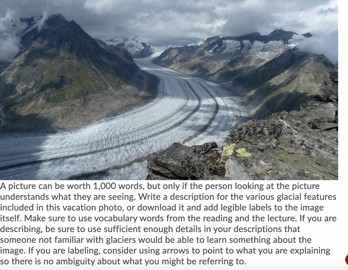 A picture can be worth 1,000 words, but only if the person looking at the picture
understands what they are seeing. Write a description for the various glacial features
included in this vacation photo, or download it and add legible labels to the image
itself. Make sure to use vocabulary words from the reading and the lecture. If you are
describing, be sure to use sufficient enough details in your descriptions that
someone not familiar with glaciers would be able to learn something about the
image. If you are labeling, consider using arrows to point to what you are explaining
so there is no ambiguity about what you might be referring to.

