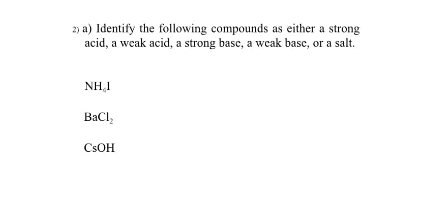2) a) Identify the following compounds as either a strong
acid, a weak acid, a strong base, a weak base, or a salt.
NH,I
BaCl,
CSOH
