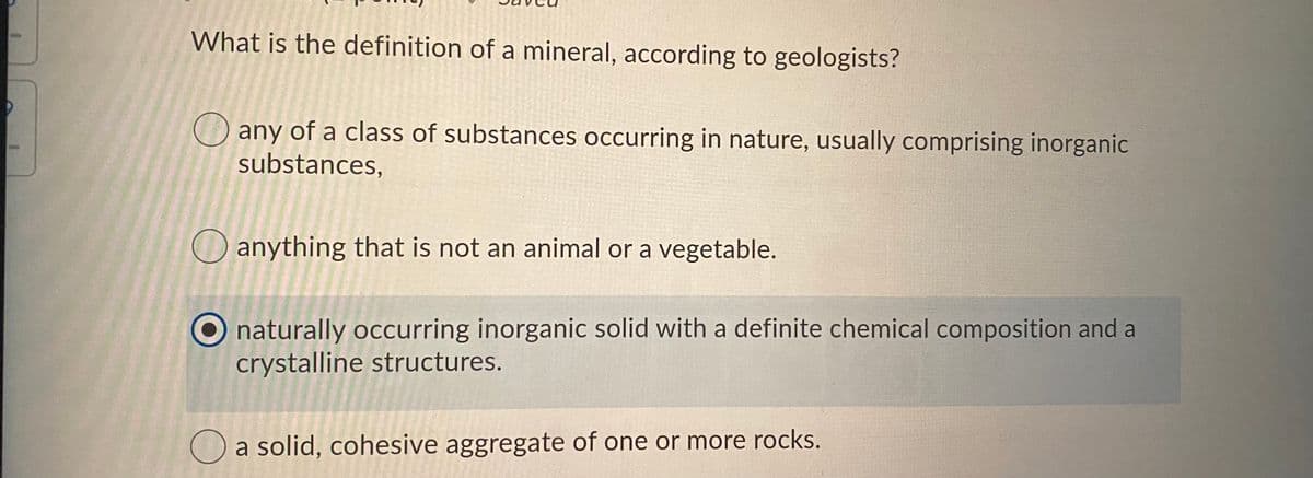 What is the definition of a mineral, according to geologists?
any of a class of substances occurring in nature, usually comprising inorganic
substances,
O anything that is not an animal or a vegetable.
O naturally occurring inorganic solid with a definite chemical composition and a
crystalline structures.
O a solid, cohesive aggregate of one or more rocks.
