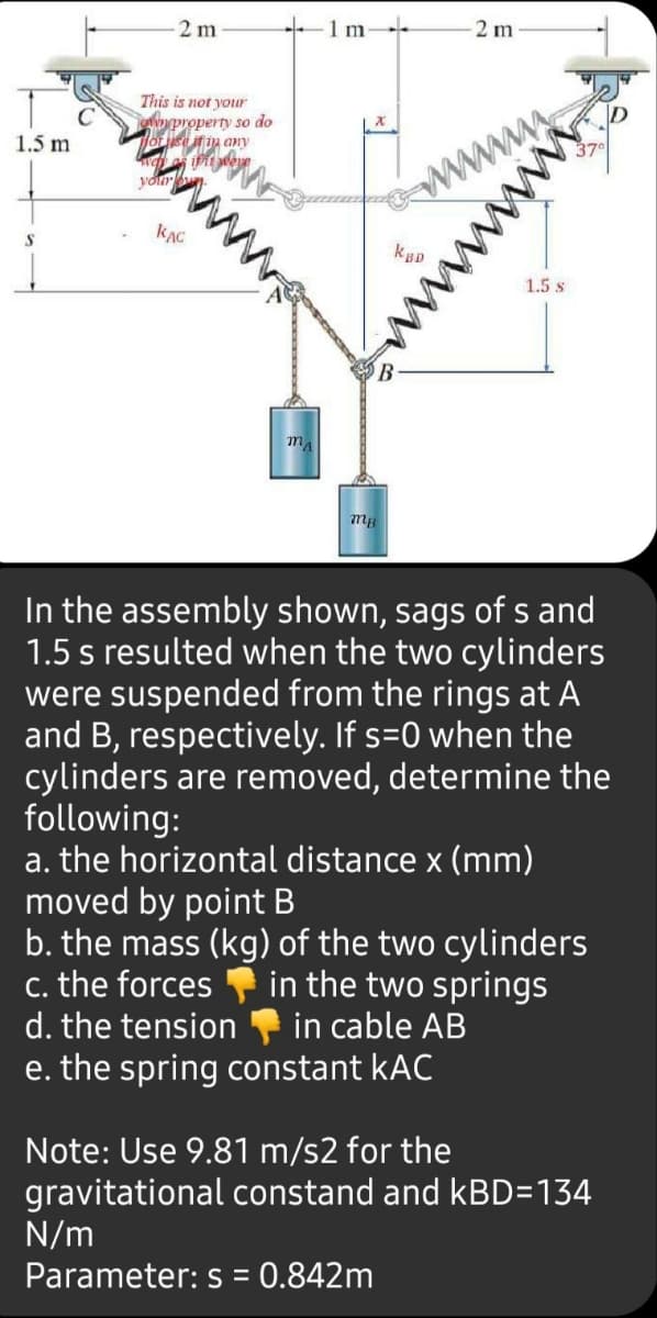 2 m
2 m
This is not your
em property so do
any
www
www
1.5 m
1.5 s
In the assembly shown, sags of s and
1.5 s resulted when the two cylinders
were suspended from the rings at A
and B, respectively. If s=0 when the
cylinders are removed, determine the
following:
a. the horizontal distance x (mm)
moved by point B
b. the mass (kg) of the two cylinders
c. the forces
d. the tension
in the two springs
in cable AB
e. the spring constant kAC
Note: Use 9.81 m/s2 for the
gravitational constand and kBD=134
N/m
Parameter: s = 0.842m
www
