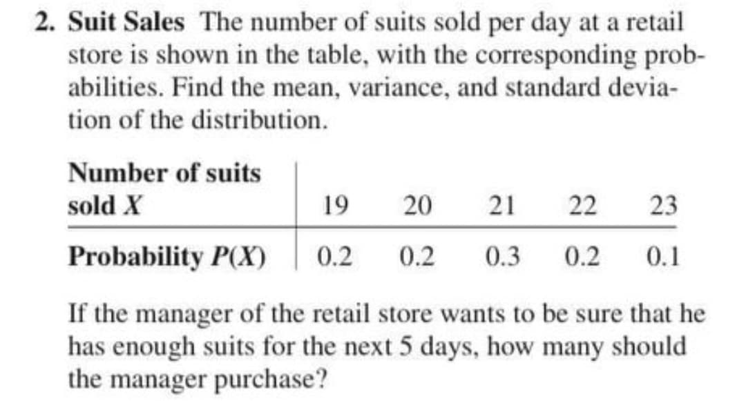 2. Suit Sales The number of suits sold per day at a retail
store is shown in the table, with the corresponding prob-
abilities. Find the mean, variance, and standard devia-
tion of the distribution.
Number of suits
sold X
19
20
21
22
23
Probability P(X)
0.2
0.2
0.3
0.2
0.1
If the manager of the retail store wants to be sure that he
has enough suits for the next 5 days, how many should
the manager purchase?
