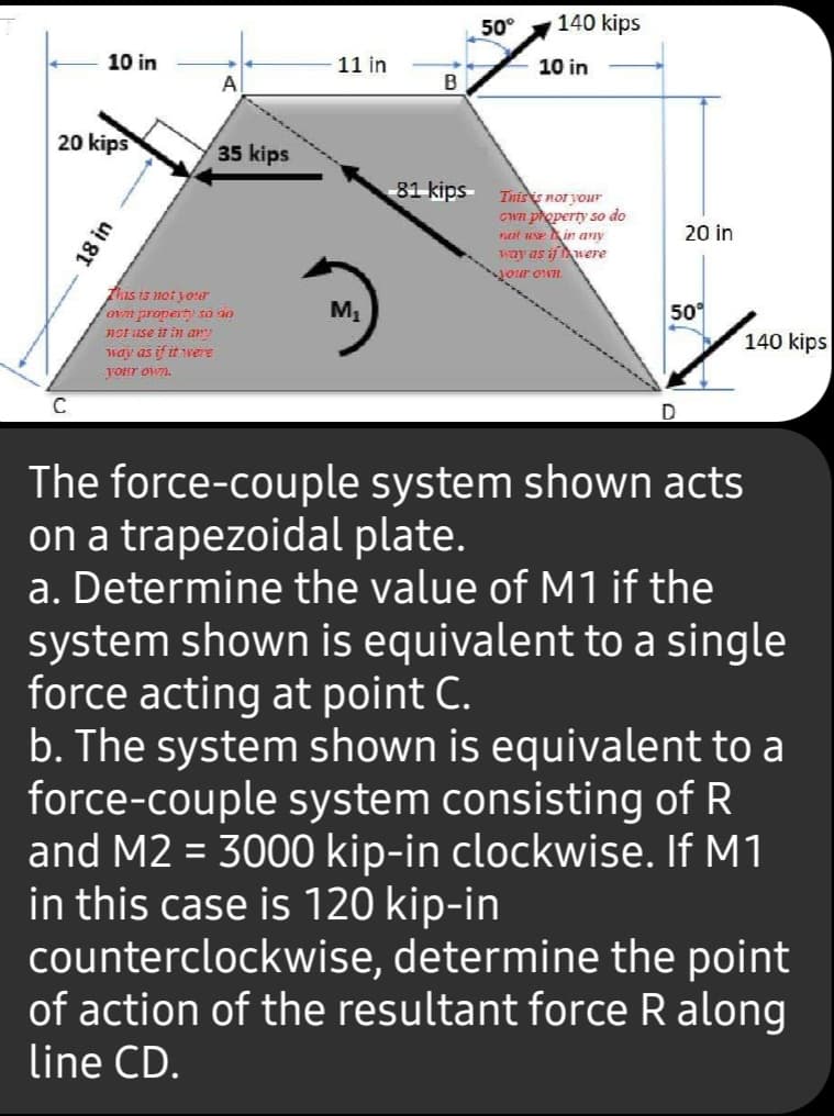 50°
140 kips
10 in
11 in
10 in
A
B
20 kips
35 kips
81 kips Inisis nor your
Cwn property so do
not uNe in any
Way as if uere
20 in
your own.
This is notjour
ovn propert so ao
not use it in ar
way as if it were
M1
50°
140 kips
your own.
The force-couple system shown acts
on a trapezoidal plate.
a. Determine the value of M1 if the
system shown is equivalent to a single
force acting at point C.
b. The system shown is equivalent to a
force-couple system consisting of R
and M2 = 3000 kip-in clockwise. If M1
in this case is 120 kip-in
counterclockwise, determine the point
of action of the resultant force R along
line CD.
18 in
