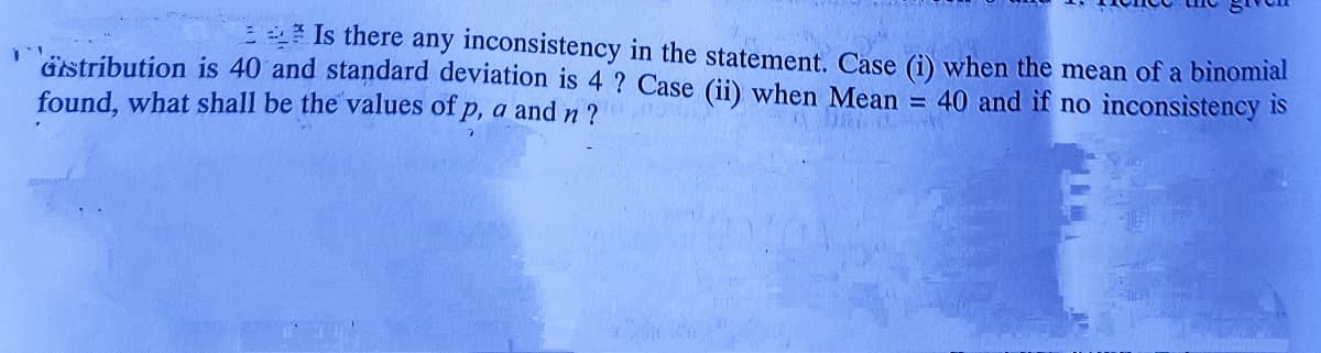 * Is there any inconsistency in the statement. Case (i) when the mean of a binomial
Gistribution is 40 and standard deviation is 4 ? Case (ii) when Mean = 40 and if no inconsistency is
found, what shall be the values of p, a andn?
