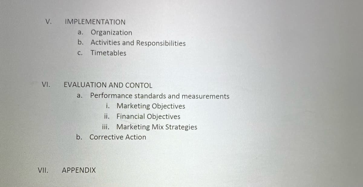 V.
IMPLEMENTATION
a. Organization
b. Activities and Responsibilities
C.
Timetables
VI.
EVALUATION AND CONTOL
a.
Performance standards and measurements
i. Marketing Objectives
ii. Financial Objectives
iii. Marketing Mix Strategies
b. Corrective Action
VII.
APPENDIX
