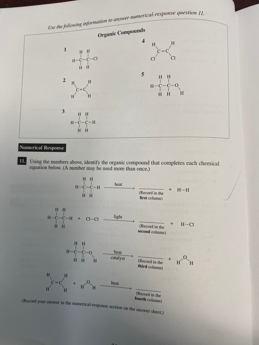 Use the following information to answer numerical-response question 11.
H
1
2
3
H
C=C
HH
IT
H-C-C-CI
II
HH
H
H
H
C=C
H
H
HH
II
H-C-C-H + CI-CI
HH
H
HH
| |
H-C-C-H
||
H H
Organic Compounds
H H
IT
H-C-C-H
HH
HH
H-C-C-O
ITA
HHH
+
Numerical Response
11. Using the numbers above, identify the organic compound that completes each chemical
equation below. (A number may be used more than once.)
0
H H
10
heat
light
s-nost
heat
catalyst
4
5
heat
H
Cl
C=C
(Record in the
fourth column)
(Record your answer in the numerical-response section on the answer sheet.)
HH
II
H-C-C-O
HH H
(Record in the
first column)
(Record in the
second column)
H
(Record in the
third column)
Cl
+ H-H
+
+
H-Cl
H
O
H